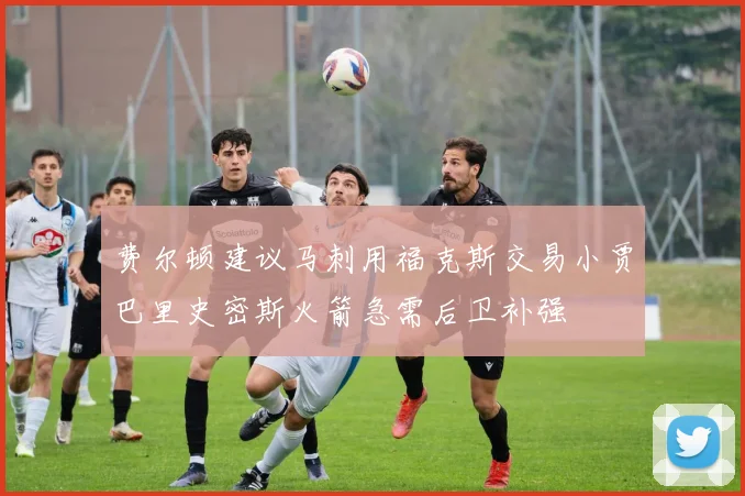 费尔顿建议马刺用福克斯交易小贾巴里史密斯火箭急需后卫补强