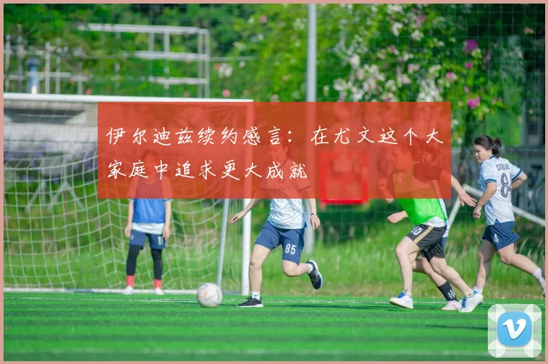 伊尔迪兹续约感言：在尤文这个大家庭中追求更大成就