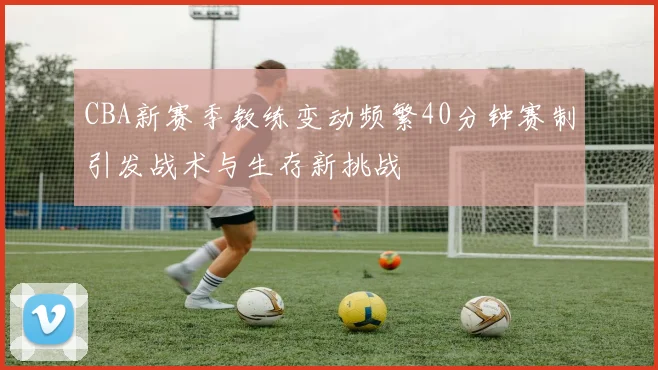 CBA新赛季教练变动频繁40分钟赛制引发战术与生存新挑战