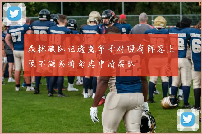 森林狼队记透露华子对现有阵容上限不满或将考虑申请离队
