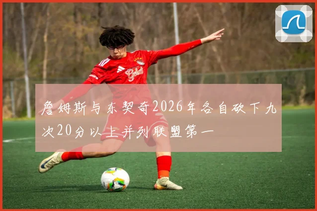 詹姆斯与东契奇2026年各自砍下九次20分以上并列联盟第一