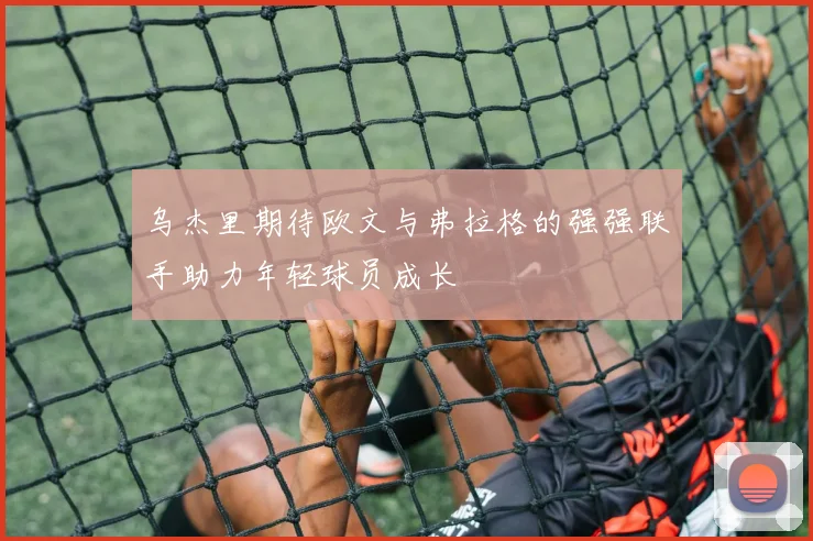 乌杰里期待欧文与弗拉格的强强联手助力年轻球员成长