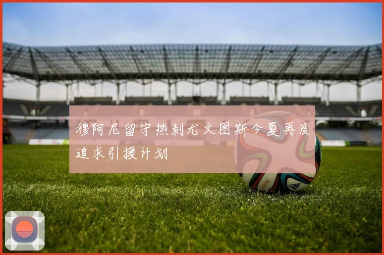 穆阿尼留守热刺尤文图斯今夏再度追求引援计划