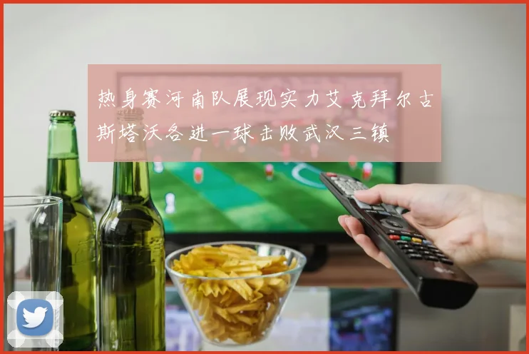 热身赛河南队展现实力艾克拜尔古斯塔沃各进一球击败武汉三镇