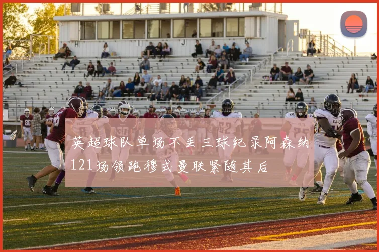 英超球队单场不丢三球纪录阿森纳121场领跑穆式曼联紧随其后