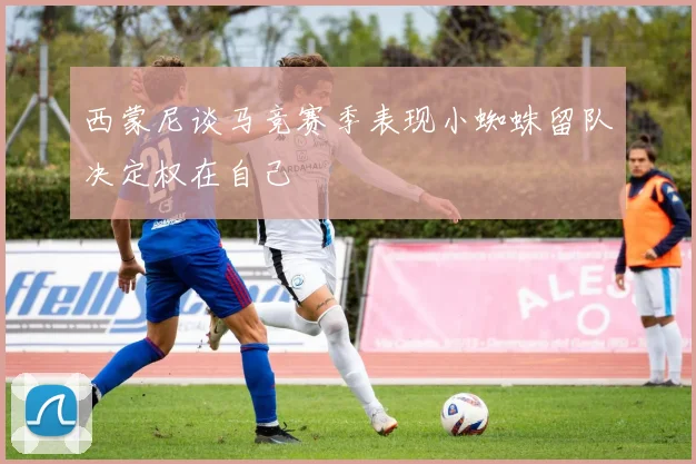 西蒙尼谈马竞赛季表现小蜘蛛留队决定权在自己