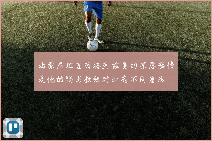 西蒙尼坦言对格列兹曼的深厚感情是他的弱点教练对此有不同看法