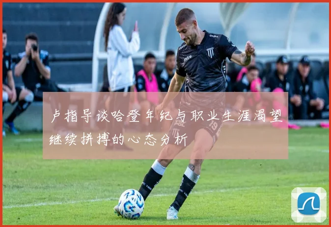 卢指导谈哈登年纪与职业生涯渴望继续拼搏的心态分析